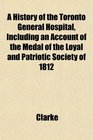 A History of the Toronto General Hospital Including an Account of the Medal of the Loyal and Patriotic Society of 1812