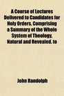 A Course of Lectures Delivered to Candidates for Holy Orders Comprising a Summary of the Whole System of Theology Natural and Revealed to