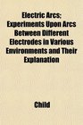 Electric Arcs Experiments Upon Arcs Between Different Electrodes in Various Environments and Their Explanation