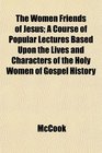 The Women Friends of Jesus A Course of Popular Lectures Based Upon the Lives and Characters of the Holy Women of Gospel History