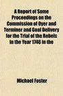 A Report of Some Proceedings on the Commission of Oyer and Terminer and Goal Delivery for the Trial of the Rebels in the Year 1746 in the