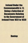 Ireland Under the Commonwealth  Being a Selection of Documents Relating to the Government of Ireland From 1651 to 1659