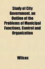 Study of City Government an Outline of the Problems of Municipal Functions Control and Organization