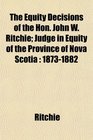 The Equity Decisions of the Hon John W Ritchie Judge in Equity of the Province of Nova Scotia 18731882