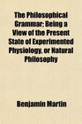 The Philosophical Grammar Being a View of the Present State of Experimented Physiology or Natural Philosophy