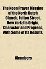 The Noon Prayer Meeting of the North Dutch Church Fulton Street New York Its Origin Character and Progress With Some of Its Results