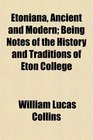 Etoniana Ancient and Modern Being Notes of the History and Traditions of Eton College