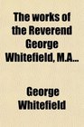 The Works of the Reverend George Whitefield Ma Containing All His Sermons and Tracts Which Have Been Already Published With a Select