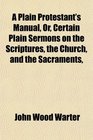 A Plain Protestant's Manual Or Certain Plain Sermons on the Scriptures the Church and the Sacraments