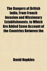 The Dangers of British India From French Invasion and Missionary Establishments to Which Are Added Some Account of the Countries Between the