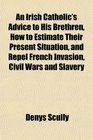 An Irish Catholic's Advice to His Brethren How to Estimate Their Present Situation and Repel French Invasion Civil Wars and Slavery
