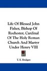 Life Of Blessed John Fisher Bishop Of Rochester Cardinal Of The Holy Roman Church And Martyr Under Henry VIII