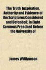 The Truth Inspiration Authority and Evidence of the Scriptures Considered and Defended In Eight Sermons Preached Before the University of
