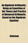 An Algebraic Arithmetic Being an Exposition of the Theory and Practice of Advanced Arithmetic Based on the Algebraic Equation