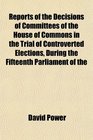 Reports of the Decisions of Committees of the House of Commons in the Trial of Controverted Elections During the Fifteenth Parliament of the