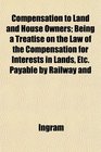 Compensation to Land and House Owners Being a Treatise on the Law of the Compensation for Interests in Lands Etc Payable by Railway and