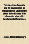 The American Republic and Its Government an Analysis of the Government of the United States With a Consideration of Its Fundamental Principles