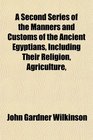 A Second Series of the Manners and Customs of the Ancient Egyptians Including Their Religion Agriculture