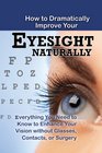 How to Dramatically Improve Your Eyesight Naturally Everything You Need to Know to Enhance Your Vision without Glasses Contacts or Surgery