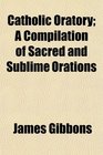 Catholic Oratory A Compilation of Sacred and Sublime Orations
