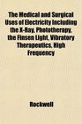 The Medical and Surgical Uses of Electricity Including the XRay Phototherapy the Finsen Light Vibratory Therapeutics High Frequency