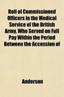 Roll of Commissioned Officers in the Medical Service of the British Army Who Served on Full Pay Within the Period Between the Accession of