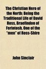 The Christian Hero of the North Being the Traditional Life of David Ross Braefindon of Ferintosh One of the men of RossShire