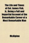 The Life and Times of Col James Fisk Jr Being a Full and Impartial Account of the Remarkable Career of a Most Remarkable Man