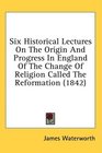 Six Historical Lectures On The Origin And Progress In England Of The Change Of Religion Called The Reformation