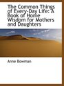The Common Things of EveryDay Life A Book of Home Wisdom for Mothers and Daughters