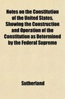 Notes on the Constitution of the United States Showing the Construction and Operation of the Constitution as Determined by the Federal Supreme