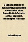 A Concise Account of North America Containing a Description of the Several British Colonies on That Continent Including the Islands of