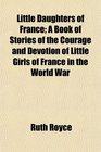 Little Daughters of France A Book of Stories of the Courage and Devotion of Little Girls of France in the World War