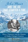 John Muir and the Ice That Started a Fire How a Visionary and the Glaciers of Alaska Changed America