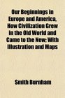 Our Beginnings in Europe and America How Civilization Grew in the Old World and Came to the New With Illustration and Maps