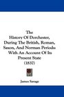 The History Of Dorchester During The British Roman Saxon And Norman Periods With An Account Of Its Present State