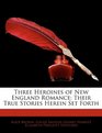 Three Heroines of New England Romance Their True Stories Herein Set Forth