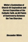 White's Confutation of ChurchOfEnglandism and Correct Exposition of the Catholic Faith on All Points of Controversy Between the Two Churches
