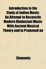 Introduction to the Study of Indian Music An Attempt to Reconcile Modern Hindustani Music With Ancient Musical Theory and to Propound an