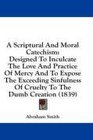 A Scriptural And Moral Catechism Designed To Inculcate The Love And Practice Of Mercy And To Expose The Exceeding Sinfulness Of Cruelty To The Dumb Creation