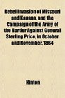 Rebel Invasion of Missouri and Kansas and the Campaign of the Army of the Border Against General Sterling Price in October and November 1864