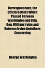 Correspondence the Official Letters Which Passed Between Washington and Brig Gen William Irvine and Between Irvine Andothers Concerning