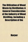 The Utilization of Wood Waste by Distillation A General Consideration of the Industry of Wood Distilling Including a Description of the