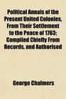 Political Annals of the Present United Colonies From Their Settlement to the Peace of 1763 Compiled Chiefly From Records and Authorised