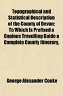 Topographical and Statistical Description of the County of Devon To Which Is Prefixed a Copious Travelling Guide a Complete County Itinerary