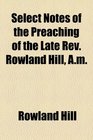 Select Notes of the Preaching of the Late Rev Rowland Hill AM