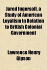 Jared Ingersoll a Study of American Loyalism in Relation to British Colonial Government