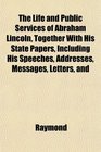 The Life and Public Services of Abraham Lincoln Together With His State Papers Including His Speeches Addresses Messages Letters and