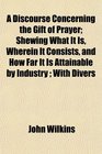 A Discourse Concerning the Gift of Prayer Shewing What It Is Wherein It Consists and How Far It Is Attainable by Industry  With Divers
