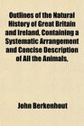 Outlines of the Natural History of Great Britain and Ireland Containing a Systematic Arrangement and Concise Description of All the Animals